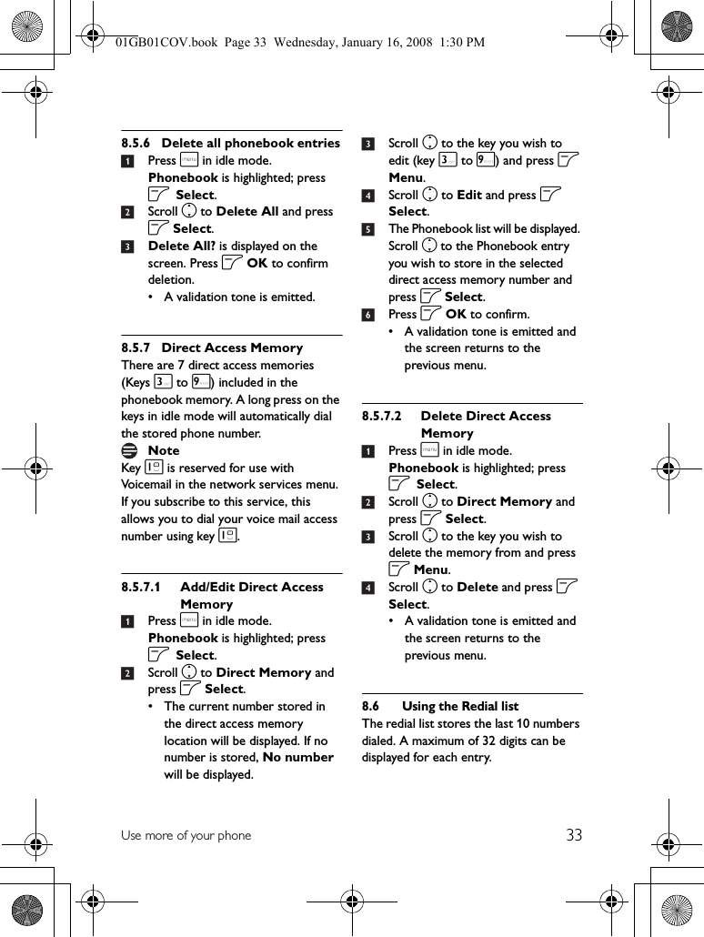 33Use more of your phone8.5.6 Delete all phonebook entries1Press m in idle mode. Phonebook is highlighted; press o Select.2Scroll n to Delete All and press o Select.3Delete All? is displayed on the screen. Press o OK to confirm deletion.• A validation tone is emitted.8.5.7 Direct Access MemoryThere are 7 direct access memories (Keys 3 to 9) included in the phonebook memory. A long press on the keys in idle mode will automatically dial the stored phone number.Key 1 is reserved for use with Voicemail in the network services menu. If you subscribe to this service, this allows you to dial your voice mail access number using key 1.8.5.7.1 Add/Edit Direct Access Memory1Press m in idle mode. Phonebook is highlighted; press o Select.2Scroll n to Direct Memory and press o Select.• The current number stored in the direct access memory location will be displayed. If no number is stored, No number will be displayed.3Scroll n to the key you wish to edit (key 3 to 9) and press o Menu.4Scroll n to Edit and press o Select.5The Phonebook list will be displayed. Scroll n to the Phonebook entry you wish to store in the selected direct access memory number and press o Select.6Press o OK to confirm.• A validation tone is emitted and the screen returns to the previous menu.8.5.7.2 Delete Direct Access Memory1Press m in idle mode. Phonebook is highlighted; press o Select.2Scroll n to Direct Memory and press o Select.3Scroll n to the key you wish to delete the memory from and press o Menu.4Scroll n to Delete and press o Select.• A validation tone is emitted and the screen returns to the previous menu.8.6 Using the Redial listThe redial list stores the last 10 numbers dialed. A maximum of 32 digits can be displayed for each entry.Note01GB01COV.book  Page 33  Wednesday, January 16, 2008  1:30 PM