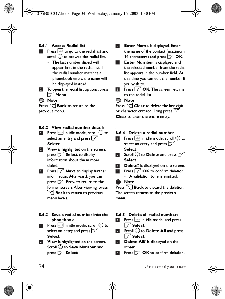 34 Use more of your phone8.6.1 Access Redial list1Press r to go to the redial list and scroll n to browse the redial list.• The last number dialed will appear first in the redial list. If the redial number matches a phonebook entry, the name will be displayed instead.2To open the redial list options, press o Menu.Press c Back to return to the previous menu.8.6.2 View redial number details1Press r in idle mode, scroll n to select an entry and press o Select.2View is highlighted on the screen; press o Select to display information about the number dialed.3Press o Next to display further information. Afterward, you can press o Prev. to return to the former screen. After viewing, press c Back to return to previous menu levels.8.6.3 Save a redial number into the phonebook1Press r in idle mode, scroll n to select an entry and press o Select.2View is highlighted on the screen. Scroll n to Save Number and press o Select.3Enter Name is displayed. Enter the name of the contact (maximum 14 characters) and press o OK.4Enter Number is displayed and the selected number from the redial list appears in the number field. At this time you can edit the number if you wish to.5Press o OK. The screen returns to the redial list.Press c Clear to delete the last digit or character entered. Long press c Clear to clear the entire entry.8.6.4 Delete a redial number1Press r in idle mode, scroll n to select an entry and press o Select.2Scroll n to Delete and press o Select.3Delete? is displayed on the screen.4Press o OK to confirm deletion.• A validation tone is emitted.Press c Back to discard the deletion. The screen returns to the previous menu.8.6.5 Delete all redial numbers1Press r in idle mode, and press o Select.2Scroll n to Delete All and press o Select.3Delete All? is displayed on the screen.4Press o OK to confirm deletion.Note NoteNote01GB01COV.book  Page 34  Wednesday, January 16, 2008  1:30 PM
