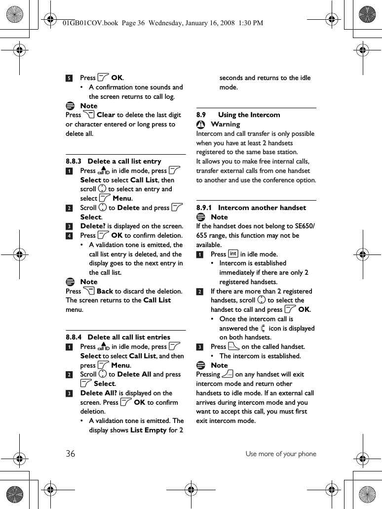 36 Use more of your phone5Press o OK.• A confirmation tone sounds and the screen returns to call log.Press c Clear to delete the last digit or character entered or long press to delete all.8.8.3 Delete a call list entry1Press u in idle mode, press o Select to select Call List, then scroll n to select an entry and select o Menu.2Scroll n to Delete and press o Select.3Delete? is displayed on the screen.4Press o OK to confirm deletion.• A validation tone is emitted, the call list entry is deleted, and the display goes to the next entry in the call list.Press c Back to discard the deletion. The screen returns to the Call List menu.8.8.4 Delete all call list entries1Press u in idle mode, press o Select to select Call List, and then press o Menu.2Scroll n to Delete All and press o Select.3Delete All? is displayed on the screen. Press o OK to confirm deletion.• A validation tone is emitted. The display shows List Empty for 2 seconds and returns to the idle mode.8.9 Using the IntercomIntercom and call transfer is only possible when you have at least 2 handsets registered to the same base station.It allows you to make free internal calls, transfer external calls from one handset to another and use the conference option.8.9.1 Intercom another handsetIf the handset does not belong to SE650/655 range, this function may not be available.1Press i in idle mode.• Intercom is established immediately if there are only 2 registered handsets.2If there are more than 2 registered handsets, scroll n to select the handset to call and press o OK.• Once the intercom call is answered the   icon is displayed on both handsets.3Press t on the called handset.• The intercom is established.Pressing h on any handset will exit intercom mode and return other handsets to idle mode. If an external call arrives during intercom mode and you want to accept this call, you must first exit intercom mode. NoteNoteWarningNoteNote01GB01COV.book  Page 36  Wednesday, January 16, 2008  1:30 PM