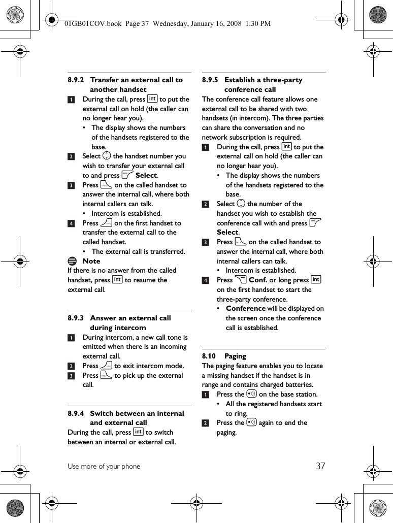 37Use more of your phone8.9.2 Transfer an external call to another handset1During the call, press i to put the external call on hold (the caller can no longer hear you).• The display shows the numbers of the handsets registered to the base.2Select n the handset number you wish to transfer your external call to and press o Select. 3Press t on the called handset to answer the internal call, where both internal callers can talk.• Intercom is established.4Press h on the first handset to transfer the external call to the called handset.• The external call is transferred.If there is no answer from the called handset, press i to resume the external call.8.9.3 Answer an external call during intercom1During intercom, a new call tone is emitted when there is an incoming external call.2Press h to exit intercom mode.3Press t to pick up the external call.8.9.4 Switch between an internal and external callDuring the call, press i to switch between an internal or external call.8.9.5 Establish a three-party conference callThe conference call feature allows one external call to be shared with two handsets (in intercom). The three parties can share the conversation and no network subscription is required.1During the call, press i to put the external call on hold (the caller can no longer hear you).• The display shows the numbers of the handsets registered to the base.2Select n the number of the handset you wish to establish the conference call with and press o Select. 3Press t on the called handset to answer the internal call, where both internal callers can talk.• Intercom is established.4Press c Conf. or long press i on the first handset to start the three-party conference.•Conference will be displayed on the screen once the conference call is established.8.10 PagingThe paging feature enables you to locate a missing handset if the handset is in range and contains charged batteries.1Press the a on the base station.• All the registered handsets start to ring.2Press the a again to end the paging.Note01GB01COV.book  Page 37  Wednesday, January 16, 2008  1:30 PM