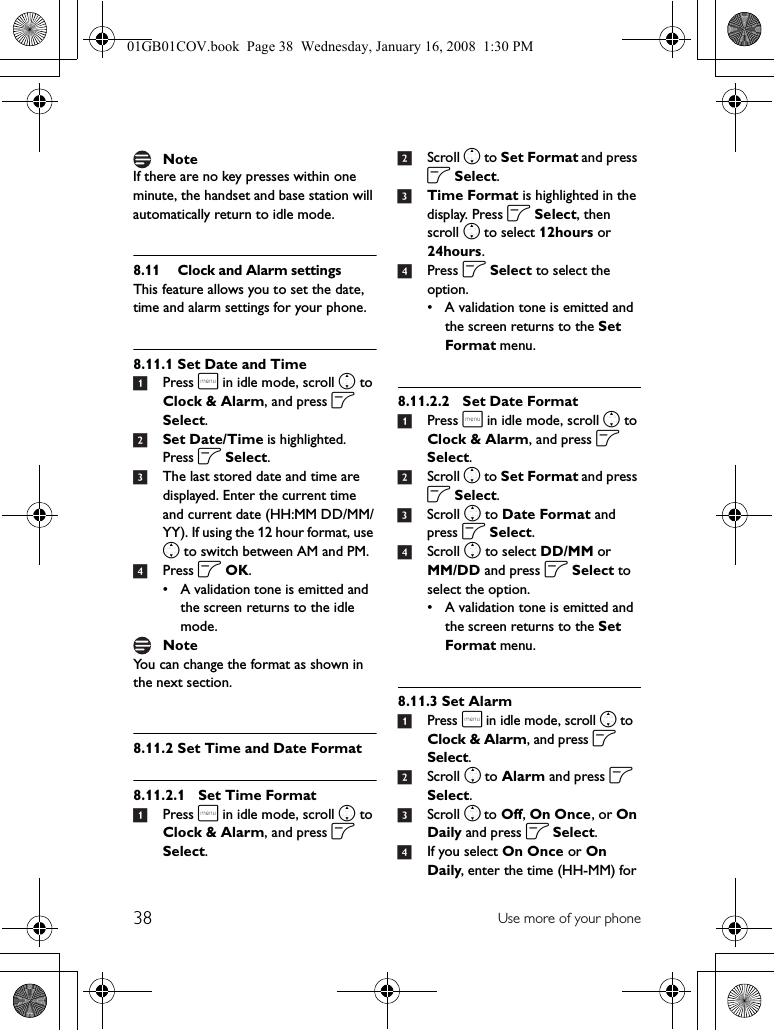 38 Use more of your phoneIf there are no key presses within one minute, the handset and base station will automatically return to idle mode.8.11 Clock and Alarm settingsThis feature allows you to set the date, time and alarm settings for your phone. 8.11.1 Set Date and Time1Press m in idle mode, scroll n to Clock &amp; Alarm, and press o Select.2Set Date/Time is highlighted. Press o Select.3The last stored date and time are displayed. Enter the current time and current date (HH:MM DD/MM/YY). If using the 12 hour format, use n to switch between AM and PM.4Press o OK.• A validation tone is emitted and the screen returns to the idle mode.You can change the format as shown in the next section.8.11.2 Set Time and Date Format8.11.2.1 Set Time Format1Press m in idle mode, scroll n to Clock &amp; Alarm, and press o Select.2Scroll n to Set Format and press o Select.3Time Format is highlighted in the display. Press o Select, then scroll n to select 12hours or 24hours.4Press o Select to select the option.• A validation tone is emitted and the screen returns to the Set Format menu.8.11.2.2 Set Date Format1Press m in idle mode, scroll n to Clock &amp; Alarm, and press o Select.2Scroll n to Set Format and press o Select.3Scroll n to Date Format and press o Select.4Scroll n to select DD/MM or MM/DD and press o Select to select the option.• A validation tone is emitted and the screen returns to the Set Format menu.8.11.3 Set Alarm1Press m in idle mode, scroll n to Clock &amp; Alarm, and press o Select.2Scroll n to Alarm and press o Select.3Scroll n to Off, On Once, or On Daily and press o Select.4If you select On Once or On Daily, enter the time (HH-MM) for NoteNote01GB01COV.book  Page 38  Wednesday, January 16, 2008  1:30 PM