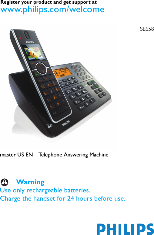 SE658master US EN Telephone Answering MachineWarningUse only rechargeable batteries.Charge the handset for 24 hours before use.Register your product and get support at www.philips.com/welcome