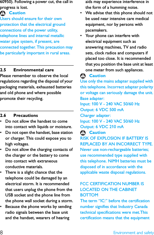 8Environment and safety60950). Following a power cut, the call in progress is lost.Users should ensure for their own protection that the electrical ground connections of the power utility, telephone lines and internal metallic water pipe system, if present, are connected together. This precaution may be particularly important in rural areas.2.5 Environmental carePlease remember to observe the local regulations regarding the disposal of your packaging materials, exhausted batteries and old phone and where possible promote their recycling.2.6 Precautions• Do not allow the handset to come into contact with liquids or moisture.• Do not open the handset, base station or charger. This could expose you to high voltages.• Do not allow the charging contacts of the charger or the battery to come into contact with extraneous conductive materials.• There is a slight chance that the telephone could be damaged by an electrical storm. It is recommended that users unplug the phone from the USB socket and the phone line from the phone wall socket during a storm.• Because the phone works by sending radio signals between the base unit and the handset, wearers of hearing aids may experience interference in the form of a humming noise.• We advise that this phone should not be used near intensive care medical equipment, nor by persons with pacemakers.• Your phone can interfere with electrical equipment such as answering machines, TV and radio sets, clock radios and computers if placed too close. It is recommended that you position the base unit at least one meter from such appliances.Use only the mains adapter supplied with this telephone. Incorrect adapter polarity or voltage can seriously damage the unit.Base adapter:Input: 100 V - 240 VAC 50/60 HzOutput: 6 VDC 500 mACharger adapter:Input: 100 V - 240 VAC 50/60 HzOutput: 6 VDC 210 mARISK OF EXPLOSION IF BATTERY IS REPLACED BY AN INCORRECT TYPE.Never use non-rechargeable batteries; use recommended type supplied with this telephone. NiMH batteries must be disposed of in accordance with the applicable waste disposal regulations.FCC CERTIFICATION NUMBER IS LOCATED ON THE CABINET BOTTOMThe term “IC:” before the certification number signifies that Industry Canada technical specifications were met.This certification means that the equipment CautionCautionCaution