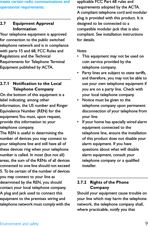 9Environment and safetymeets certain radio communications and operational requirements.2.7 Equipment Approval InformationYour telephone equipment is approved for connection to the public switched telephone network and is in compliance with parts 15 and 68, FCC Rules and Regulations and the Technical Requirements for Telephone Terminal Equipment published by ACTA.2.7.1 Notification to the Local Telephone CompanyOn the bottom of this equipment is a label indicating, among other information, the US number and Ringer Equivalence Number (REN) for the equipment.You must, upon request, provide this information to your telephone company.The REN is useful in determining the number of devices you may connect to your telephone line and still have all of these devices ring when your telephone number is called. In most (but not all) areas, the sum of the RENs of all devices connected to one line should not exceed 5. To be certain of the number of devices you may connect to your line as determined by the REN, you should contact your local telephone company.A plug and jack used to connect this equipment to the premises wiring and telephone network must comply with the applicable FCC Part 68 rules and requirements adopted by the ACTA.A compliant telephone cord and modular plug is provided with this product. It is designed to be connected to a compatible modular jack that is also compliant. See installation instructions for details.Notes• This equipment may not be used on coin service provided by the telephone company.• Party lines are subject to state tariffs, and therefore, you may not be able to use your own telephone equipment if you are on a party line. Check with your local telephone company.• Notice must be given to the telephone company upon permanent disconnection of your telephone from your line.• If your home has specially wired alarm equipment connected to the telephone line, ensure the installation of this product does not disable your alarm equipment. If you have questions about what will disable alarm equipment, consult your telephone company or a qualified installer.2.7.2 Rights of the Phone CompanyShould your equipment cause trouble on your line which may harm the telephone network, the telephone company shall, where practicable, notify you that 