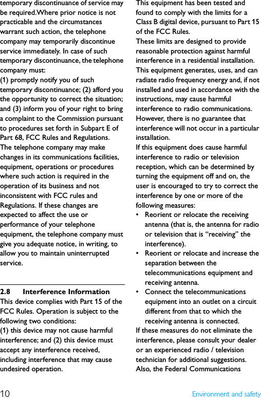 10 Environment and safetytemporary discontinuance of service may be required.Where prior notice is not practicable and the circumstances warrant such action, the telephone company may temporarily discontinue service immediately. In case of such temporary discontinuance, the telephone company must:(1) promptly notify you of such temporary discontinuance; (2) afford you the opportunity to correct the situation; and (3) inform you of your right to bring a complaint to the Commission pursuant to procedures set forth in Subpart E of Part 68, FCC Rules and Regulations.The telephone company may make changes in its communications facilities, equipment, operations or procedures where such action is required in the operation of its business and not inconsistent with FCC rules and Regulations. If these changes are expected to affect the use or performance of your telephone equipment, the telephone company must give you adequate notice, in writing, to allow you to maintain uninterrupted service.2.8 Interference InformationThis device complies with Part 15 of the FCC Rules. Operation is subject to the following two conditions:(1) this device may not cause harmful interference; and (2) this device must accept any interference received, including interference that may cause undesired operation.This equipment has been tested and found to comply with the limits for a Class B digital device, pursuant to Part 15 of the FCC Rules.These limits are designed to provide reasonable protection against harmful interference in a residential installation.This equipment generates, uses, and can radiate radio frequency energy and, if not installed and used in accordance with the instructions, may cause harmful interference to radio communications. However, there is no guarantee that interference will not occur in a particular installation.If this equipment does cause harmful interference to radio or television reception, which can be determined by turning the equipment off and on, the user is encouraged to try to correct the interference by one or more of the following measures:• Reorient or relocate the receiving antenna (that is, the antenna for radio or television that is “receiving” the interference).• Reorient or relocate and increase the separation between the telecommunications equipment and receiving antenna.• Connect the telecommunications equipment into an outlet on a circuit different from that to which the receiving antenna is connected.If these measures do not eliminate the interference, please consult your dealer or an experienced radio / television technician for additional suggestions. Also, the Federal Communications 