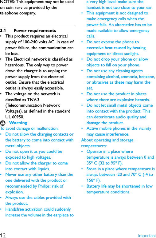 12 ImportantNOTES: This equipment may not be used on coin service provided by the telephone company.3.1 Power requirements• This product requires an electrical supply of 100-240 volts AC. In case of power failure, the communication can be lost.• The Electrical network is classified as hazardous. The only way to power down the charger is to unplug the power supply from the electrical outlet. Ensure that the electrical outlet is always easily accessible.• The voltage on the network is classified as TNV-3(Telecommunication Network Voltages), as defined in the standard UL 60950.To avoid damage or malfunction: • Do not allow the charging contacts or the battery to come into contact with metal objects.• Do not open it as you could be exposed to high voltages.• Do not allow the charger to come into contact with liquids.• Never use any other battery than the one delivered with the product or recommended by Philips: risk of explosion.• Always use the cables provided with the product.• Handsfree activation could suddenly increase the volume in the earpiece to a very high level: make sure the handset is not too close to your ear.• This equipment is not designed to make emergency calls when the power fails. An alternative has to be made available to allow emergency calls.• Do not expose the phone to excessive heat caused by heating equipment or direct sunlight.• Do not drop your phone or allow objects to fall on your phone.• Do not use any cleaning agents containing alcohol, ammonia, benzene, or abrasives as these may harm the set.• Do not use the product in places where there are explosive hazards.• Do not let small metal objects come into contact with the product. This can deteriorate audio quality and damage the product.• Active mobile phones in the vicinity may cause interference.About operating and storage temperatures:• Operate in a place where temperature is always between 0 and 35º C (32 to 95º F).• Store in a place where temperature is always between -20 and 70º C (-4 to 158º F).• Battery life may be shortened in low temperature conditions.Warning