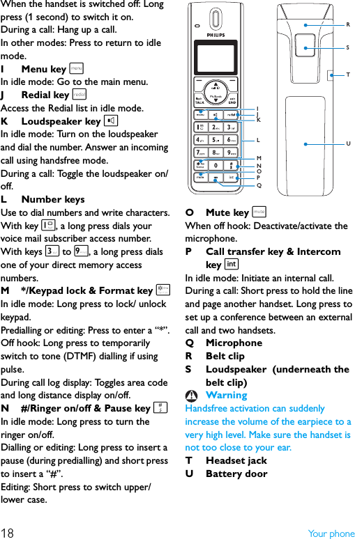 18 Yo u r  p h o n eWhen the handset is switched off: Long press (1 second) to switch it on.During a call: Hang up a call.In other modes: Press to return to idle mode.I Menu key mIn idle mode: Go to the main menu.J Redial key rAccess the Redial list in idle mode.K Loudspeaker key lIn idle mode: Turn on the loudspeaker and dial the number. Answer an incoming call using handsfree mode.During a call: Toggle the loudspeaker on/off.L Number keysUse to dial numbers and write characters.With key 1, a long press dials your voice mail subscriber access number. With keys 3 to 9, a long press dials one of your direct memory access numbers.M */Keypad lock &amp; Format key *In idle mode: Long press to lock/ unlock keypad.Predialling or editing: Press to enter a “*”.Off hook: Long press to temporarily switch to tone (DTMF) dialling if using pulse.During call log display: Toggles area code and long distance display on/off.N #/Ringer on/off &amp; Pause key #In idle mode: Long press to turn the ringer on/off.Dialling or editing: Long press to insert a pause (during predialling) and short press to insert a “#”.Editing: Short press to switch upper/lower case.OMute key sWhen off hook: Deactivate/activate the microphone.P Call transfer key &amp; Intercom key iIn idle mode: Initiate an internal call.During a call: Short press to hold the line and page another handset. Long press to set up a conference between an external call and two handsets.Q MicrophoneR Belt clipS Loudspeaker  (underneath the belt clip)Handsfree activation can suddenly increase the volume of the earpiece to a very high level. Make sure the handset is not too close to your ear.T Headset jackUBattery doorWarningSTRUJNPIMOLKQ