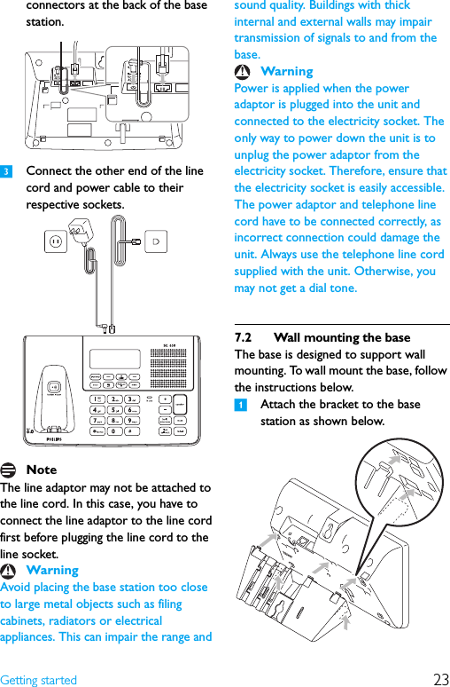 23Getting startedconnectors at the back of the base station.3Connect the other end of the line cord and power cable to their respective sockets.The line adaptor may not be attached to the line cord. In this case, you have to connect the line adaptor to the line cord first before plugging the line cord to the line socket.Avoid placing the base station too close to large metal objects such as filing cabinets, radiators or electrical appliances. This can impair the range and sound quality. Buildings with thick internal and external walls may impair transmission of signals to and from the base.Power is applied when the power adaptor is plugged into the unit and connected to the electricity socket. The only way to power down the unit is to unplug the power adaptor from the electricity socket. Therefore, ensure that the electricity socket is easily accessible. The power adaptor and telephone line cord have to be connected correctly, as incorrect connection could damage the unit. Always use the telephone line cord supplied with the unit. Otherwise, you may not get a dial tone.7.2 Wall mounting the baseThe base is designed to support wall mounting. To wall mount the base, follow the instructions below.1Attach the bracket to the base station as shown below.NoteWarningWarning