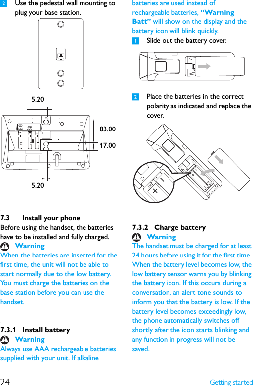 24 Getting started2Use the pedestal wall mounting to plug your base station.7.3 Install your phoneBefore using the handset, the batteries have to be installed and fully charged.When the batteries are inserted for the first time, the unit will not be able to start normally due to the low battery. You must charge the batteries on the base station before you can use the handset.7.3.1 Install batteryAlways use AAA rechargeable batteries supplied with your unit. If alkaline batteries are used instead of rechargeable batteries, “Warning Batt” will show on the display and the battery icon will blink quickly.1Slide out the battery cover.2Place the batteries in the correct polarity as indicated and replace the cover.7.3.2 Charge batteryThe handset must be charged for at least 24 hours before using it for the first time. When the battery level becomes low, the low battery sensor warns you by blinking the battery icon. If this occurs during a conversation, an alert tone sounds to inform you that the battery is low. If the battery level becomes exceedingly low, the phone automatically switches off shortly after the icon starts blinking and any function in progress will not be saved.WarningWarning5.205.2017.0083.00Warning