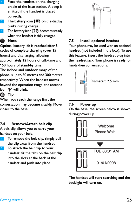 25Getting started1Place the handset on the charging cradle of the base station. A beep is emitted if the handset is placed correctly.2The battery icon   on the display blinks during charge.3The battery icon   becomes steady when the handset is fully charged.Optimal battery life is reached after 3 cycles of complete charging (over 15 hours) and discharging, allowing approximately 12 hours of talk-time and 150 hours of stand-by time.The indoor and outdoor range of the phone is up to 50 metres and 300 metres respectively. When the handset moves beyond the operation range, the antenna icon   will blink.When you reach the range limit the conversation may become crackly. Move closer to the base.7.4 Remove/Attach belt clipA belt clip allows you to carry your handset on your belt. 1To remove the belt clip, simply pull the clip away from the handset.2To attach the belt clip to your handset, fit the tabs on the belt clip into the slots at the back of the handset and push into place.7.5 Install optional headsetYour phone may be used with an optional headset (not included in the box). To use this feature, insert the headset plug into the headset jack. Your phone is ready for hands-free conversations.7.6 Power upOn the base, the screen below is shown during power up.The handset will start searching and the backlight will turn on.NoteTipDiameter: 2.5 mmPlease Wait...Welcome01/01/2008TUE 00:01 AM