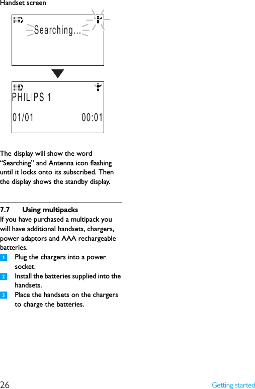 26 Getting startedHandset screenThe display will show the word “Searching” and Antenna icon flashing until it locks onto its subscribed. Then the display shows the standby display.7.7 Using multipacksIf you have purchased a multipack you will have additional handsets, chargers, power adaptors and AAA rechargeable batteries.1Plug the chargers into a power socket.2Install the batteries supplied into the handsets.3Place the handsets on the chargers to charge the batteries.Searching...01/01                 00:01