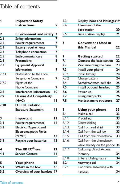 1Table of contents1Important Safety Instructions 52 Environment and safety 72.1 Safety information 72.2 Power requirements 72.3 Battery requirements 72.4 Telephone connection 72.5 Environmental care 82.6 Precautions 82.7 Equipment Approval Information 92.7.1 Notification to the Local Telephone Company 92.7.2 Rights of the Phone Company 92.8 Interference Information 102.9 Hearing Aid Compatibility (HAC) 112.10 FCC RF Radiation Exposure Statement 113Important 113.1 Power requirements 123.2 Electric, Magnetic and Electromagnetic Fields (“EMF”) 133.3 Recycle your batteries 134 The RBRC® seal 134.1 Service Centers 145 Your phone 165.1 What’s in the box 165.2 Overview of your handset 175.3 Display icons and Messages195.4 Overview of the base station 205.5 Base station display 216 Conventions Used in this Manual 227 Getting started 227.1 Connect the base station 227.2 Wall mounting the base 237.3 Install your phone 247.3.1 Install battery 247.3.2 Charge battery 247.4 Remove/Attach belt clip 257.5 Install optional headset 257.6 Power up 257.7 Using multipacks 267.8 Handset menu structure 278 Using your phone 338.1 Make a call 338.1.1 Predialling 338.1.2 Direct dialling 338.1.3 Call from redial list 338.1.4 Call from the call log 338.1.5 Call from the phonebook 338.1.6 Call from the phonebook while already on the phone 348.1.7 Call using Direct Access Memory 348.1.8 Enter a Dialing Pause 348.2 Answer a call 348.2.1 Handsfree answering with handset 34Table of contents