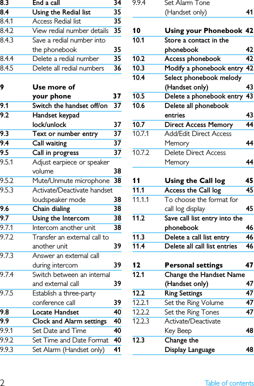 2Table of contents8.3 End a call 348.4 Using the Redial list 358.4.1 Access Redial list 358.4.2 View redial number details 358.4.3 Save a redial number into the phonebook 358.4.4 Delete a redial number 358.4.5 Delete all redial numbers 369Use more of your phone 379.1 Switch the handset off/on 379.2 Handset keypad lock/unlock 379.3 Text or number entry 379.4 Call waiting 379.5 Call in progress 379.5.1 Adjust earpiece or speaker volume 389.5.2 Mute/Unmute microphone 389.5.3 Activate/Deactivate handset loudspeaker mode 389.6 Chain dialing 389.7 Using the Intercom 389.7.1 Intercom another unit 389.7.2 Transfer an external call to another unit 399.7.3 Answer an external call during intercom 399.7.4 Switch between an internal and external call 399.7.5 Establish a three-party conference call 399.8 Locate Handset 409.9 Clock and Alarm settings 409.9.1 Set Date and Time 409.9.2 Set Time and Date Format 409.9.3 Set Alarm (Handset only) 419.9.4 Set Alarm Tone (Handset only) 4110 Using your Phonebook 4210.1 Store a contact in the phonebook 4210.2 Access phonebook 4210.3 Modify a phonebook entry 4210.4 Select phonebook melody (Handset only) 4310.5 Delete a phonebook entry 4310.6 Delete all phonebook entries 4310.7 Direct Access Memory 4410.7.1 Add/Edit Direct Access Memory 4410.7.2 Delete Direct Access Memory 4411 Using the Call log 4511.1 Access the Call log 4511.1.1 To choose the format for call log display 4511.2 Save call list entry into the phonebook 4611.3 Delete a call list entry 4611.4 Delete all call list entries 4612 Personal settings 4712.1 Change the Handset Name (Handset only) 4712.2 Ring Settings 4712.2.1 Set the Ring Volume  4712.2.2 Set the Ring Tones 4712.2.3 Activate/Deactivate Key Beep 4812.3 Change the Display Language 48