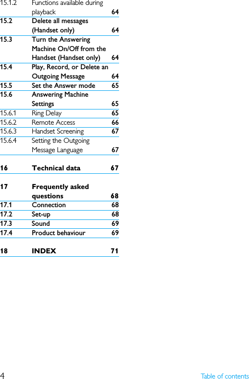 4Table of contents15.1.2 Functions available during playback 6415.2 Delete all messages (Handset only) 6415.3 Turn the Answering Machine On/Off from the Handset (Handset only) 6415.4 Play, Record, or Delete an Outgoing Message 6415.5 Set the Answer mode 6515.6 Answering Machine Settings 6515.6.1 Ring Delay 6515.6.2 Remote Access 6615.6.3 Handset Screening 6715.6.4 Setting the Outgoing Message Language 6716 Technical data 6717 Frequently asked questions 6817.1 Connection 6817.2 Set-up 6817.3 Sound 6917.4 Product behaviour 6918 INDEX 71