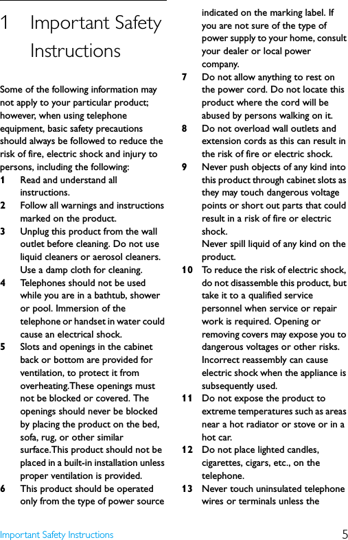 5Important Safety Instructions1Important Safety InstructionsSome of the following information may not apply to your particular product; however, when using telephone equipment, basic safety precautions should always be followed to reduce the risk of fire, electric shock and injury to persons, including the following:1Read and understand all instructions.2Follow all warnings and instructions marked on the product.3Unplug this product from the wall outlet before cleaning. Do not use liquid cleaners or aerosol cleaners. Use a damp cloth for cleaning.4Telephones should not be used while you are in a bathtub, shower or pool. Immersion of the telephone or handset in water could cause an electrical shock.5Slots and openings in the cabinet back or bottom are provided for ventilation, to protect it from overheating.These openings must not be blocked or covered. The openings should never be blocked by placing the product on the bed, sofa, rug, or other similar surface.This product should not be placed in a built-in installation unless proper ventilation is provided.6This product should be operated only from the type of power source indicated on the marking label. If you are not sure of the type of power supply to your home, consult your dealer or local power company.7Do not allow anything to rest on the power cord. Do not locate this product where the cord will be abused by persons walking on it.8Do not overload wall outlets and extension cords as this can result in the risk of fire or electric shock.9Never push objects of any kind into this product through cabinet slots as they may touch dangerous voltage points or short out parts that could result in a risk of fire or electric shock.Never spill liquid of any kind on the product.10 To reduce the risk of electric shock, do not disassemble this product, but take it to a qualified service personnel when service or repair work is required. Opening or removing covers may expose you to dangerous voltages or other risks. Incorrect reassembly can cause electric shock when the appliance is subsequently used.11 Do not expose the product to extreme temperatures such as areas near a hot radiator or stove or in a hot car.12 Do not place lighted candles, cigarettes, cigars, etc., on the telephone.13 Never touch uninsulated telephone wires or terminals unless the 