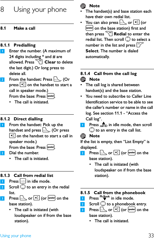 33Using your phone8 Using your phone8.1 Make a call8.1.1 Predialling1Enter the number. (A maximum of 24 digits including * and # are allowed. Press c Clear to delete the last digit.) Or long press to delete all.2From the handset: Press t. (Or press l on the handset to start a call in speaker mode.)From the base: Press l.• The call is initiated.8.1.2 Direct dialling1From the handset: Pick up the handset and press t. (Or press l on the handset to start a call in speaker mode.)From the base: Press l.2Dial the number.• The call is initiated.8.1.3 Call from redial list1Press r in idle mode.2Scroll n to an entry in the redial list.3Press t or l (or l on the base station).• The call is initiated (with loudspeaker on if from the base station).• The handset(s) and base station each have their own redial list.• You can also press t or l (or l on the base station) first and then press c Redial to enter the redial list. Then scroll n to select a number in the list and press o Select. The number is dialed automatically.8.1.4 Call from the call log• The call log is shared between handset(s) and the base station.• You need to subscribe to Caller Line Identification service to be able to see the caller’s number or name in the call log. See section 11.1 - “Access the Call log”.1Press u in idle mode, then scroll n to an entry in the call list.If the list is empty, then “List Empty” is displayed.2Press t or l (or l on the base station).• The call is initiated (with loudspeaker on if from the base station).8.1.5 Call from the phonebook1Press d in idle mode.2Scroll n to a phonebook entry.3Press t or l (or l on the base station).• The call is initiated.NoteNoteNote