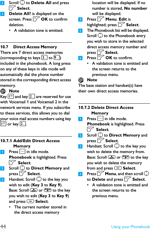 44 Using your Phonebook2Scroll n to Delete All and press o Select.3Delete All? is displayed on the screen. Press o OK to confirm deletion.• A validation tone is emitted.10.7 Direct Access MemoryThere are 7 direct access memories (corresponding to keys 3 to 9) included in the phonebook. A long press on any of these keys in idle mode will automatically dial the phone number stored in the corresponding direct access memory.Key 1 and key 2 are reserved for use with Voicemail 1 and Voicemail 2 in the network services menu. If you subscribe to these services, this allows you to dial your voice mail access numbers using key 1 or key 2.10.7.1 Add/Edit Direct Access Memory1Press m in idle mode. Phonebook is highlighted. Press o Select.2Scroll n to Direct Memory and press o Select.3Handset: Scroll n to the key you wish to edit (Key 3 to Key 9). Base: Scroll u or d to the key you wish to edit (Key 3 to Key 9) and press c Select.• The current number stored in the direct access memory location will be displayed. If no number is stored, No number will be displayed.4Press o Menu. Edit is highlighted; press o Select.5The Phonebook list will be displayed. Scroll n to the Phonebook entry you wish to store in the selected direct access memory number and press o Select.6Press o OK to confirm.• A validation tone is emitted and the screen returns to the previous menu.The base station and handset(s) have their own direct access memories.10.7.2 Delete Direct Access Memory1Press m in idle mode. Phonebook is highlighted. Press o Select.2Scroll n to Direct Memory and press o Select.3Handset: Scroll n to the key you wish to delete the memory from. Base: Scroll u or d to the key you wish to delete the memory from and press c Select.4Press o Menu, and then scroll n to Delete and press o Select.• A validation tone is emitted and the screen returns to the previous menu.NoteNote