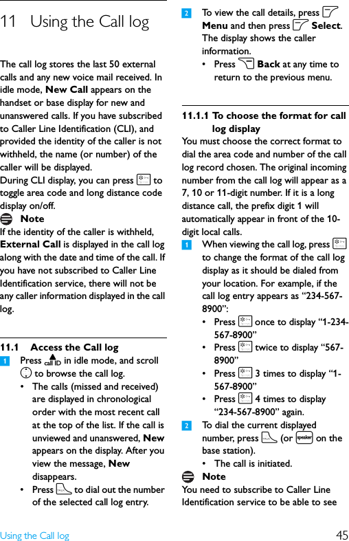 45Using the Call log11 Using the Call logThe call log stores the last 50 external calls and any new voice mail received. In idle mode, New Call appears on the handset or base display for new and unanswered calls. If you have subscribed to Caller Line Identification (CLI), and provided the identity of the caller is not withheld, the name (or number) of the caller will be displayed.During CLI display, you can press * to toggle area code and long distance code display on/off.If the identity of the caller is withheld, External Call is displayed in the call log along with the date and time of the call. If you have not subscribed to Caller Line Identification service, there will not be any caller information displayed in the call log.11.1 Access the Call log1Press u in idle mode, and scroll n to browse the call log.• The calls (missed and received) are displayed in chronological order with the most recent call at the top of the list. If the call is unviewed and unanswered, New appears on the display. After you view the message, New disappears.• Press t to dial out the number of the selected call log entry.2To view the call details, press o Menu and then press o Select.The display shows the caller information.•Press c Back at any time to return to the previous menu.11.1.1 To choose the format for call log displayYou must choose the correct format to dial the area code and number of the call log record chosen. The original incoming number from the call log will appear as a 7, 10 or 11-digit number. If it is a long distance call, the prefix digit 1 will automatically appear in front of the 10-digit local calls.1When viewing the call log, press * to change the format of the call log display as it should be dialed from your location. For example, if the call log entry appears as “234-567-8900”:•Press * once to display “1-234-567-8900”•Press * twice to display “567-8900”•Press * 3 times to display “1-567-8900”•Press * 4 times to display “234-567-8900” again.2To dial the current displayed number, press t (or l on the base station).• The call is initiated.You need to subscribe to Caller Line Identification service to be able to see NoteNote