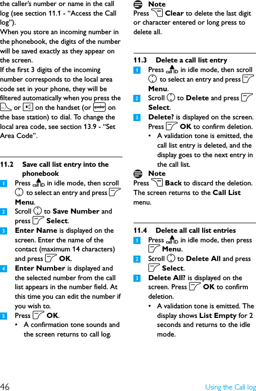 46 Using the Call logthe caller’s number or name in the call log (see section 11.1 - “Access the Call log”).When you store an incoming number in the phonebook, the digits of the number will be saved exactly as they appear on the screen.If the first 3 digits of the incoming number corresponds to the local area code set in your phone, they will be filtered automatically when you press the t or l on the handset (or l on the base station) to dial. To change the local area code, see section 13.9 - “Set Area Code”.11.2 Save call list entry into the phonebook1Press u in idle mode, then scroll n to select an entry and press o Menu.2Scroll n to Save Number and press o Select.3Enter Name is displayed on the screen. Enter the name of the contact (maximum 14 characters) and press o OK.4Enter Number is displayed and the selected number from the call list appears in the number field. At this time you can edit the number if you wish to.5Press o OK.• A confirmation tone sounds and the screen returns to call log.Press c Clear to delete the last digit or character entered or long press to delete all.11.3 Delete a call list entry1Press u in idle mode, then scroll n to select an entry and press o Menu.2Scroll n to Delete and press o Select.3Delete? is displayed on the screen. Press o OK to confirm deletion.• A validation tone is emitted, the call list entry is deleted, and the display goes to the next entry in the call list.Press c Back to discard the deletion. The screen returns to the Call List menu.11.4 Delete all call list entries1Press u in idle mode, then press o Menu.2Scroll n to Delete All and press o Select.3Delete All? is displayed on the screen. Press o OK to confirm deletion.• A validation tone is emitted. The display shows List Empty for 2 seconds and returns to the idle mode.NoteNote