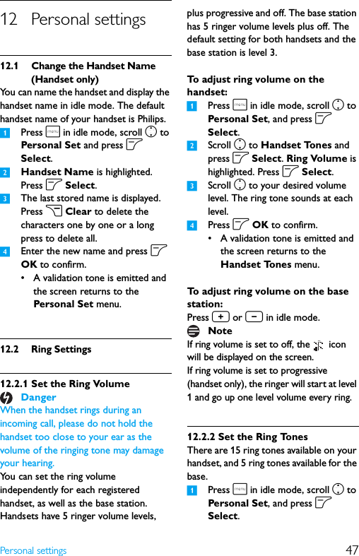 47Personal settings12 Personal settings12.1 Change the Handset Name (Handset only)You can name the handset and display the handset name in idle mode. The default handset name of your handset is Philips.1Press m in idle mode, scroll n to Personal Set and press o Select.2Handset Name is highlighted. Press o Select.3The last stored name is displayed. Press c Clear to delete the characters one by one or a long press to delete all.4Enter the new name and press o OK to confirm.• A validation tone is emitted and the screen returns to the Personal Set menu.12.2 Ring Settings12.2.1 Set the Ring Volume When the handset rings during an incoming call, please do not hold the handset too close to your ear as the volume of the ringing tone may damage your hearing.You can set the ring volume independently for each registered handset, as well as the base station. Handsets have 5 ringer volume levels, plus progressive and off. The base station has 5 ringer volume levels plus off. The default setting for both handsets and the base station is level 3.To adjust ring volume on the handset:1Press m in idle mode, scroll n to Persona l Set, and press o Select.2Scroll n to Handset Tones and press o Select. Ring Volume is highlighted. Press o Select.3Scroll n to your desired volume level. The ring tone sounds at each level.4Press o OK to confirm.• A validation tone is emitted and the screen returns to the Handset Tones menu.To adjust ring volume on the base station:Press + or - in idle mode.If ring volume is set to off, the   icon will be displayed on the screen.If ring volume is set to progressive (handset only), the ringer will start at level 1 and go up one level volume every ring.12.2.2 Set the Ring TonesThere are 15 ring tones available on your handset, and 5 ring tones available for the base.1Press m in idle mode, scroll n to Persona l Set, and press o Select.DangerNote