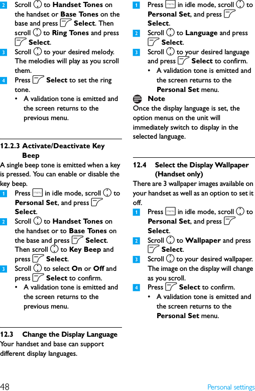 48 Personal settings2Scroll n to Handset Tones on the handset or Base Tones on the base and press o Select. Then scroll n to Ring Tones and press o Select.3Scroll n to your desired melody. The melodies will play as you scroll them.4Press o Select to set the ring tone.• A validation tone is emitted and the screen returns to the previous menu.12.2.3 Activate/Deactivate Key BeepA single beep tone is emitted when a key is pressed. You can enable or disable the key beep.1Press m in idle mode, scroll n to Personal Set, and press o Select.2Scroll n to Handset Tones on the handset or to Base Tones on the base and press o Select. Then scroll n to Key Beep and press o Select.3Scroll n to select On or Off and press o Select to confirm.• A validation tone is emitted and the screen returns to the previous menu.12.3 Change the Display LanguageYour handset and base can support different display languages.1Press m in idle mode, scroll n to Persona l Set, and press o Select.2Scroll n to Language and press o Select.3Scroll n to your desired language and press o Select to confirm.• A validation tone is emitted and the screen returns to the Personal Set menu.Once the display language is set, the option menus on the unit will immediately switch to display in the selected language.12.4 Select the Display Wallpaper (Handset only)There are 3 wallpaper images available on your handset as well as an option to set it off.1Press m in idle mode, scroll n to Persona l Set, and press o Select.2Scroll n to Wallpaper and press o Select.3Scroll n to your desired wallpaper. The image on the display will change as you scroll.4Press o Select to confirm.• A validation tone is emitted and the screen returns to the Personal Set menu.Note