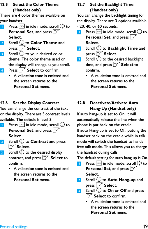 49Personal settings12.5 Select the Color Theme (Handset only)There are 4 color themes available on your handset.1Press m in idle mode, scroll n to Personal Set, and press o Select.2Scroll n to Color Theme and press o Select.3Scroll n to your desired color theme. The color theme used on the display will change as you scroll.4Press o Select to confirm.• A validation tone is emitted and the screen returns to the Personal Set menu.12.6 Set the Display ContrastYou can change the contrast of the text on the display. There are 5 contrast levels available. The default is level 3.1Press m in idle mode, scroll n to Personal Set, and press o Select.2Scroll n to Contrast and press o Select.3Scroll n to the desired display contrast, and press o Select to confirm.• A validation tone is emitted and the screen returns to the Personal Set menu.12.7 Set the Backlight Time (Handset only)You can change the backlight timing for the display. There are 3 options available - 20, 40, or 60 seconds.1Press m in idle mode, scroll n to Persona l Set, and press o Select.2Scroll n to Backlight Time and press o Select.3Scroll n to the desired backlight time, and press o Select to confirm.• A validation tone is emitted and the screen returns to the Personal Set menu.12.8 Deactivate/Activate Auto Hang-Up (Handset only)If auto hang-up is set to On, it will automatically release the line when the phone is put back on the cradle.If auto Hang-up is set to Off, putting the handset back on the cradle while in talk mode will switch the handset to hands free talk mode. This allows you to charge the handset during calls.The default setting for auto hang up is On.1Press m in idle mode, scroll n to Persona l Set, and press o Select.2Scroll n to Auto Hang-up and press o Select.3Scroll n to On or Off and press o Select to confirm.• A validation tone is emitted and the screen returns to the Personal Set menu.