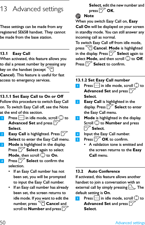 50 Advanced settings13 Advanced settingsThese settings can be made from any registered SE658 handset. They cannot be made from the base station.13.1 Easy CallWhen activated, this feature allows you to dial a preset number by pressing any key on the handset (except c Cancel). This feature is useful for fast access to emergency services.13.1.1 Set Easy Call to On or OffFollow this procedure to switch Easy Call on. To switch Easy Call off, see the Note at the end of this section.1Press m in idle mode, scroll n to Advanced Set and press o Select.2Easy Call is highlighted. Press o Select to enter the Easy Call menu.3Mode is highlighted in the display. Press o Select again to select Mode, then scroll n to On.4Press o Select to confirm the selection.• If an Easy Call number has not been set, you will be prompted to input the Easy Call number.• If an Easy call number has already been set, the screen returns to idle mode. If you want to edit the number, press c Cancel and scroll to Number and press o Select, edit the new number and press o OK.When you switch Easy Call on, Easy Call On will be displayed on your screen in standby mode. You can still answer any incoming call as normal.To switch Easy Call off from idle mode, press c Cancel. Mode is highlighted in the display. Press o Select again to select Mode, and then scroll n to Off. Press o Select to confirm.13.1.2 Set Easy Call number1Press m in idle mode, scroll n to Advanced Set and press o Select.2Easy Call is highlighted in the display. Press o Select to enter the Easy Call menu.3Mode is highlighted in the display. Scroll n to Number and press o Select.4Input the Easy Call number.5Press o OK to confirm.• A validation tone is emitted and the screen returns to the Easy Call menu.13.2 Auto ConferenceIf activated, this feature allows another handset to join a conversation with an external call by simply pressing t. The default setting is On.1Press m in idle mode, scroll n to Advanced Set and press o Select.Note