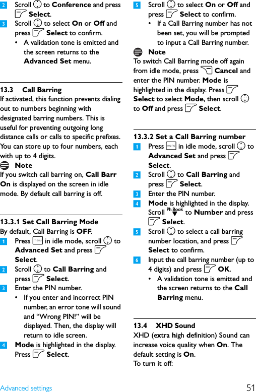 51Advanced settings2Scroll n to Conference and press o Select.3Scroll n to select On or Off and press o Select to confirm.• A validation tone is emitted and the screen returns to the Advanced Set menu.13.3 Call BarringIf activated, this function prevents dialing out to numbers beginning with designated barring numbers. This is useful for preventing outgoing long distance calls or calls to specific prefixes. You can store up to four numbers, each with up to 4 digits.If you switch call barring on, Call Barr On is displayed on the screen in idle mode. By default call barring is off.13.3.1 Set Call Barring ModeBy default, Call Barring is OFF.1Press m in idle mode, scroll n to Advanced Set and press o Select.2Scroll n to Call Barring and press o Select.3Enter the PIN number.• If you enter and incorrect PIN number, an error tone will sound and “Wrong PIN!” will be displayed. Then, the display will return to idle screen.4Mode is highlighted in the display. Press o Select.5Scroll n to select On or Off and press o Select to confirm.• If a Call Barring number has not been set, you will be prompted to input a Call Barring number.To switch Call Barring mode off again from idle mode, press c Cancel and enter the PIN number. Mode is highlighted in the display. Press o Select to select Mode, then scroll n to Off and press o Select.13.3.2 Set a Call Barring number1Press m in idle mode, scroll n to Advanced Set and press o Select.2Scroll n to Call Barring and press o Select.3Enter the PIN number.4Mode is highlighted in the display. Scroll d to Number and press o Select.5Scroll n to select a call barring number location, and press o Select to confirm.6Input the call barring number (up to 4 digits) and press o OK.• A validation tone is emitted and the screen returns to the Call Barring menu.13.4 XHD SoundXHD (extra high definition) Sound can increase voice quality when On. The default setting is On. To turn it off:NoteNote