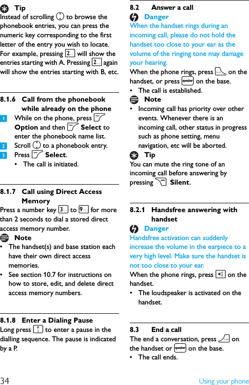 34 Using your phoneInstead of scrolling n to browse the phonebook entries, you can press the numeric key corresponding to the first letter of the entry you wish to locate. For example, pressing 2 will show the entries starting with A. Pressing 2 again will show the entries starting with B, etc.8.1.6 Call from the phonebook while already on the phone1While on the phone, press o Option and then o Select to enter the phonebook name list.2Scroll n to a phonebook entry.3Press o Select.• The call is initiated.8.1.7 Call using Direct Access MemoryPress a number key 3 to 9 for more than 2 seconds to dial a stored direct access memory number.• The handset(s) and base station each have their own direct access memories.• See section 10.7 for instructions on how to store, edit, and delete direct access memory numbers.8.1.8 Enter a Dialing PauseLong press # to enter a pause in the dialling sequence. The pause is indicated by a P.8.2 Answer a callWhen the handset rings during an incoming call, please do not hold the handset too close to your ear as the volume of the ringing tone may damage your hearing.When the phone rings, press t on the handset, or press l on the base.• The call is established.• Incoming call has priority over other events. Whenever there is an incoming call, other status in progress such as phone setting, menu navigation, etc will be aborted.You can mute the ring tone of an incoming call before answering by pressing c Silent.8.2.1 Handsfree answering with handsetHandsfree activation can suddenly increase the volume in the earpiece to a very high level. Make sure the handset is not too close to your ear.When the phone rings, press l on the handset.• The loudspeaker is activated on the handset.8.3 End a callThe end a conversation, press h on the handset or l on the base.• The call ends.TipNoteDangerNoteTipDanger