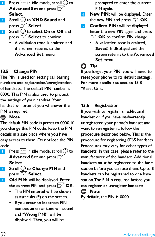 52 Advanced settings1Press m in idle mode, scroll n to Advanced Set and press o Select.2Scroll n to XHD Sound and press o Select.3Scroll n to select On or Off and press o Select to confirm.• A validation tone is emitted and the screen returns to the Advanced Set menu.13.5 Change PINThe PIN is used for setting call barring numbers and registration/unregistration of handsets. The default PIN number is 0000. This PIN is also used to protect the settings of your handset. Your handset will prompt you whenever the PIN is required.The default PIN code is preset to 0000. If you change this PIN code, keep the PIN details in a safe place where you have easy access to them. Do not lose the PIN code.1Press m in idle mode, scroll n to Advanced Set and press o Select.2Scroll n to Change PIN and press o Select.3Old PIN: will be displayed. Enter the current PIN and press o OK.• The PIN entered will be shown as asterisks (*) on the screen.• If you enter an incorrect PIN number, an error tone will sound and “Wrong PIN!” will be displayed. Then, you will be prompted to enter the current PIN again.4New PIN: will be displayed. Enter the new PIN and press o OK.5Confirm PIN: will be displayed. Enter the new PIN again and press o OK to confirm PIN change.• A validation tone is emitted, Saved! is displayed and the screen returns to the Advanced Set menu.If you forget your PIN, you will need to reset your phone to its default settings. For more details, see section 13.8 - “Reset Unit.”13.6 RegistrationIf you wish to register an additional handset or if you have inadvertently unregistered your phone’s handset and want to re-register it, follow the procedure described below. This is the procedure for registering SE65 handsets. Procedures may vary for other types of handsets. In this case, please refer to the manufacturer of the handset. Additional handsets must be registered to the base station before you can use them. Up to 8 handsets can be registered to one base station.The PIN is required before you can register or unregister handsets.By default, the PIN is 0000.NoteTipNote