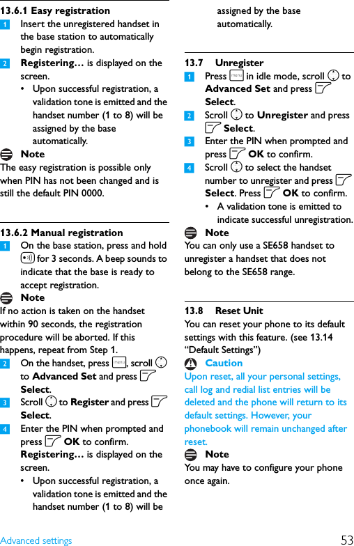 53Advanced settings13.6.1 Easy registration1Insert the unregistered handset in the base station to automatically begin registration.2Registering… is displayed on the screen.• Upon successful registration, a validation tone is emitted and the handset number (1 to 8) will be assigned by the base automatically.The easy registration is possible only when PIN has not been changed and is still the default PIN 0000.13.6.2 Manual registration1On the base station, press and hold a for 3 seconds. A beep sounds to indicate that the base is ready to accept registration.If no action is taken on the handset within 90 seconds, the registration procedure will be aborted. If this happens, repeat from Step 1.2On the handset, press m, scroll n to Advanced Set and press o Select.3Scroll n to Register and press o Select.4Enter the PIN when prompted and press o OK to confirm.Registering… is displayed on the screen.• Upon successful registration, a validation tone is emitted and the handset number (1 to 8) will be assigned by the base automatically.13.7 Unregister1Press m in idle mode, scroll n to Advanced Set and press o Select.2Scroll n to Unregister and press o Select.3Enter the PIN when prompted and press o OK to confirm.4Scroll n to select the handset number to unregister and press o Select. Press o OK to confirm.• A validation tone is emitted to indicate successful unregistration.You can only use a SE658 handset to unregister a handset that does not belong to the SE658 range.13.8 Reset UnitYou can reset your phone to its default settings with this feature. (see 13.14 “Default Settings”)Upon reset, all your personal settings, call log and redial list entries will be deleted and the phone will return to its default settings. However, your phonebook will remain unchanged after reset.You may have to configure your phone once again.NoteNoteNoteCautionNote