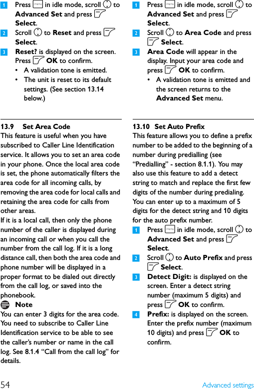 54 Advanced settings1Press m in idle mode, scroll n to Advanced Set and press o Select.2Scroll n to Reset and press o Select.3Reset? is displayed on the screen. Press o OK to confirm.• A validation tone is emitted.• The unit is reset to its default settings. (See section 13.14 below.)13.9 Set Area CodeThis feature is useful when you have subscribed to Caller Line Identification service. It allows you to set an area code in your phone. Once the local area code is set, the phone automatically filters the area code for all incoming calls, by removing the area code for local calls and retaining the area code for calls from other areas.If it is a local call, then only the phone number of the caller is displayed during an incoming call or when you call the number from the call log. If it is a long distance call, then both the area code and phone number will be displayed in a proper format to be dialed out directly from the call log, or saved into the phonebook.You can enter 3 digits for the area code.You need to subscribe to Caller Line Identification service to be able to see the caller’s number or name in the call log. See 8.1.4 “Call from the call log” for details.1Press m in idle mode, scroll n to Advanced Set and press o Select.2Scroll n to Area Code and press o Select.3Area Code will appear in the display. Input your area code and press o OK to confirm. • A validation tone is emitted and the screen returns to the Advanced Set menu.13.10 Set Auto PrefixThis feature allows you to define a prefix number to be added to the beginning of a number during predialling (see “Predialling” - section 8.1.1). You may also use this feature to add a detect string to match and replace the first few digits of the number during predialing.You can enter up to a maximum of 5 digits for the detect string and 10 digits for the auto prefix number.1Press m in idle mode, scroll n to Advanced Set and press o Select.2Scroll n to Auto Prefix and press o Select.3Detect Digit: is displayed on the screen. Enter a detect string number (maximum 5 digits) and press o OK to confirm.4Prefix: is displayed on the screen. Enter the prefix number (maximum 10 digits) and press o OK to confirm.Note