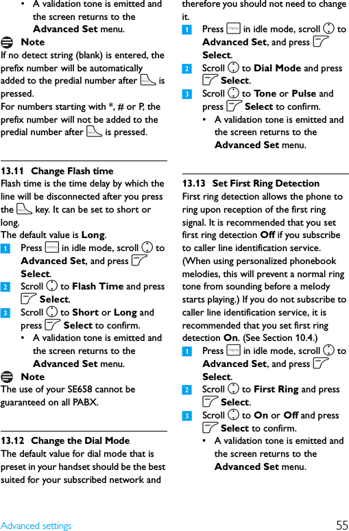 55Advanced settings• A validation tone is emitted and the screen returns to the Advanced Set menu.If no detect string (blank) is entered, the prefix number will be automatically added to the predial number after t is pressed.For numbers starting with *, # or P, the prefix number will not be added to the predial number after t is pressed.13.11 Change Flash timeFlash time is the time delay by which the line will be disconnected after you press the t key. It can be set to short or long.The default value is Long. 1Press m in idle mode, scroll n to Advanced Set, and press o Select.2Scroll n to Flash Time and press o Select.3Scroll n to Short or Long and press o Select to confirm.• A validation tone is emitted and the screen returns to the Advanced Set menu.The use of your SE658 cannot be guaranteed on all PABX.13.12 Change the Dial ModeThe default value for dial mode that is preset in your handset should be the best suited for your subscribed network and therefore you should not need to change it.1Press m in idle mode, scroll n to Advanced Set, and press o Select.2Scroll n to Dial Mode and press o Select.3Scroll n to To n e  or Pulse and press o Select to confirm.• A validation tone is emitted and the screen returns to the Advanced Set menu.13.13 Set First Ring DetectionFirst ring detection allows the phone to ring upon reception of the first ring signal. It is recommended that you set first ring detection Off if you subscribe to caller line identification service. (When using personalized phonebook melodies, this will prevent a normal ring tone from sounding before a melody starts playing.) If you do not subscribe to caller line identification service, it is recommended that you set first ring detection On. (See Section 10.4.)1Press m in idle mode, scroll n to Advanced Set, and press o Select.2Scroll n to First Ring and press o Select.3Scroll n to On or Off and press o Select to confirm.• A validation tone is emitted and the screen returns to the Advanced Set menu.NoteNote