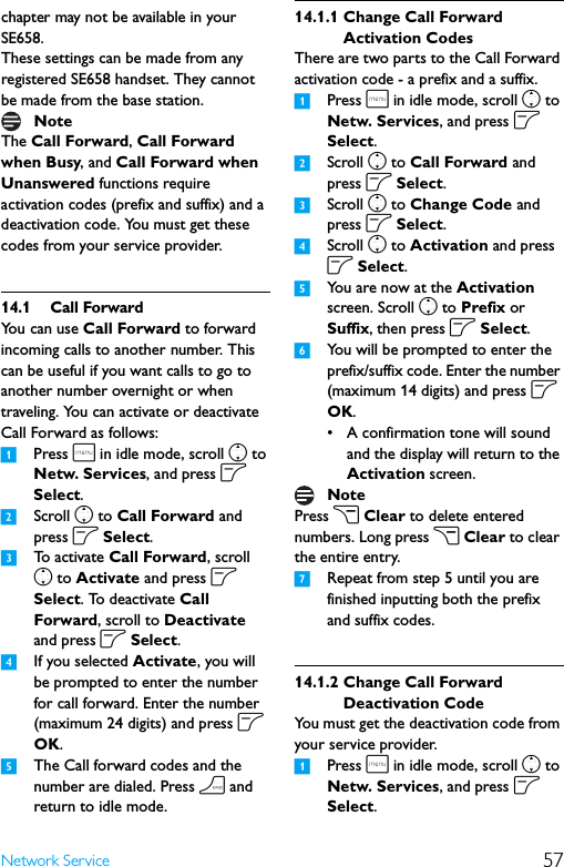 57Network Servicechapter may not be available in your SE658.These settings can be made from any registered SE658 handset. They cannot be made from the base station.The Call Forward, Call Forward when Busy, and Call Forward when Unanswered functions require activation codes (prefix and suffix) and a deactivation code. You must get these codes from your service provider.14.1 Call ForwardYou can use Call Forward to forward incoming calls to another number. This can be useful if you want calls to go to another number overnight or when traveling. You can activate or deactivate Call Forward as follows:1Press m in idle mode, scroll n to Netw. Services, and press o Select.2Scroll n to Call Forward and press o Select.3To  a c t i v a t e  Call Forward, scroll n to Activate and press o Select. To deactivate Call Forward, scroll to Deactivate and press o Select.4If you selected Activate, you will be prompted to enter the number for call forward. Enter the number (maximum 24 digits) and press o OK.5The Call forward codes and the number are dialed. Press h and return to idle mode.14.1.1 Change Call Forward Activation CodesThere are two parts to the Call Forward activation code - a prefix and a suffix.1Press m in idle mode, scroll n to Netw. Services, and press o Select.2Scroll n to Call Forward and press o Select.3Scroll n to Change Code and press o Select.4Scroll n to Activation and press o Select. 5You are now at the Activation screen. Scroll n to Prefix or Suffix, then press o Select.6You will be prompted to enter the prefix/suffix code. Enter the number (maximum 14 digits) and press o OK.• A confirmation tone will sound and the display will return to the Activation screen.Press c Clear to delete entered numbers. Long press c Clear to clear the entire entry.7Repeat from step 5 until you are finished inputting both the prefix and suffix codes.14.1.2 Change Call Forward Deactivation CodeYou must get the deactivation code from your service provider.1Press m in idle mode, scroll n to Netw. Services, and press o Select.NoteNote