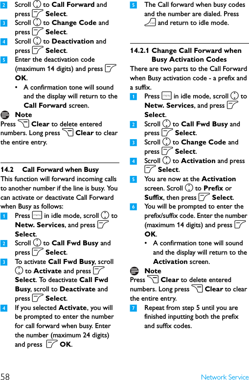 58 Network Service2Scroll n to Call Forward and press o Select.3Scroll n to Change Code and press o Select.4Scroll n to Deactivation and press o Select. 5Enter the deactivation code (maximum 14 digits) and press o OK.• A confirmation tone will sound and the display will return to the Call Forward screen.Press c Clear to delete entered numbers. Long press c Clear to clear the entire entry.14.2 Call Forward when BusyThis function will forward incoming calls to another number if the line is busy. You can activate or deactivate Call Forward when Busy as follows:1Press m in idle mode, scroll n to Netw. Services, and press o Select.2Scroll n to Call Fwd Busy and press o Select.3To  a c t i v a t e  Call Fwd Busy, scroll n to Activate and press o Select. To deactivate Call Fwd Busy, scroll to Deactivate and press o Select.4If you selected Activate, you will be prompted to enter the number for call forward when busy. Enter the number (maximum 24 digits) and press  o OK.5The Call forward when busy codes and the number are dialed. Press h and return to idle mode. 14.2.1 Change Call Forward when Busy Activation CodesThere are two parts to the Call Forward when Busy activation code - a prefix and a suffix.1Press m in idle mode, scroll n to Netw. Services, and press o Select.2Scroll n to Call Fwd Busy and press o Select.3Scroll n to Change Code and press o Select.4Scroll n to Activation and press o Select. 5You are now at the Activation screen. Scroll n to Prefix or Suffix, then press o Select.6You will be prompted to enter the prefix/suffix code. Enter the number (maximum 14 digits) and press o OK.• A confirmation tone will sound and the display will return to the Activation screen.Press c Clear to delete entered numbers. Long press c Clear to clear the entire entry.7Repeat from step 5 until you are finished inputting both the prefix and suffix codes.NoteNote