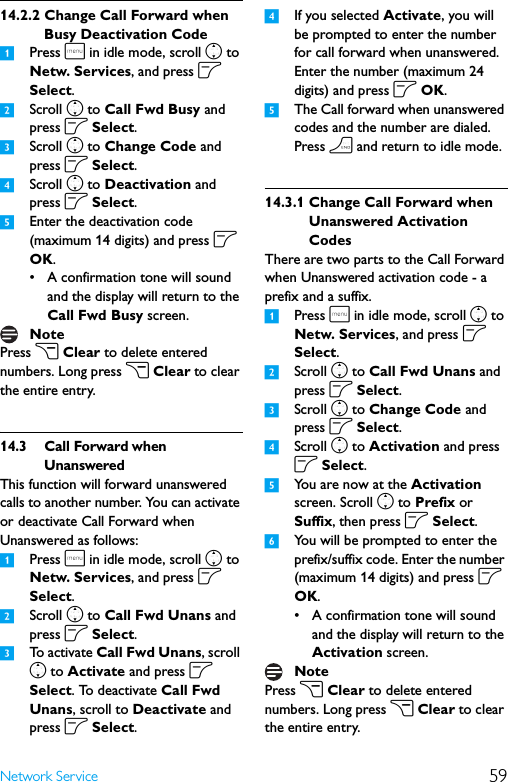 59Network Service14.2.2 Change Call Forward when Busy Deactivation Code1Press m in idle mode, scroll n to Netw. Services, and press o Select.2Scroll n to Call Fwd Busy and press o Select.3Scroll n to Change Code and press o Select.4Scroll n to Deactivation and press o Select. 5Enter the deactivation code (maximum 14 digits) and press o OK.• A confirmation tone will sound and the display will return to the Call Fwd Busy screen.Press c Clear to delete entered numbers. Long press c Clear to clear the entire entry.14.3 Call Forward when UnansweredThis function will forward unanswered calls to another number. You can activate or deactivate Call Forward when Unanswered as follows:1Press m in idle mode, scroll n to Netw. Services, and press o Select.2Scroll n to Call Fwd Unans and press o Select.3To activate Call Fwd Unans, scroll n to Activate and press o Select. To deactivate Call Fwd Unans, scroll to Deactivate and press o Select.4If you selected Activate, you will be prompted to enter the number for call forward when unanswered. Enter the number (maximum 24 digits) and press o OK.5The Call forward when unanswered codes and the number are dialed. Press h and return to idle mode. 14.3.1 Change Call Forward when Unanswered Activation CodesThere are two parts to the Call Forward when Unanswered activation code - a prefix and a suffix.1Press m in idle mode, scroll n to Netw. Services, and press o Select.2Scroll n to Call Fwd Unans and press o Select.3Scroll n to Change Code and press o Select.4Scroll n to Activation and press o Select. 5You are now at the Activation screen. Scroll n to Prefix or Suffix, then press o Select.6You will be prompted to enter the prefix/suffix code. Enter the number (maximum 14 digits) and press o OK.• A confirmation tone will sound and the display will return to the Activation screen.Press c Clear to delete entered numbers. Long press c Clear to clear the entire entry.NoteNote