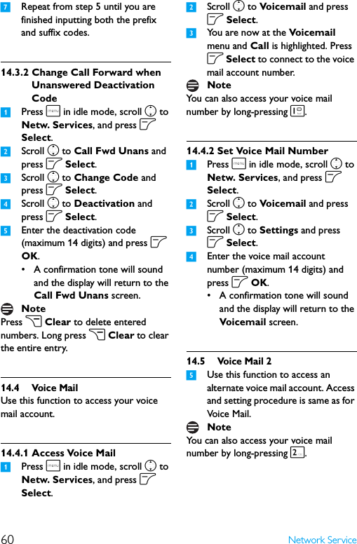 60 Network Service7Repeat from step 5 until you are finished inputting both the prefix and suffix codes.14.3.2 Change Call Forward when Unanswered Deactivation Code1Press m in idle mode, scroll n to Netw. Services, and press o Select.2Scroll n to Call Fwd Unans and press o Select.3Scroll n to Change Code and press o Select.4Scroll n to Deactivation and press o Select. 5Enter the deactivation code (maximum 14 digits) and press o OK.• A confirmation tone will sound and the display will return to the Call Fwd Unans screen.Press c Clear to delete entered numbers. Long press c Clear to clear the entire entry.14.4 Voice MailUse this function to access your voice mail account.14.4.1 Access Voice Mail1Press m in idle mode, scroll n to Netw. Services, and press o Select.2Scroll n to Voic em ail  and press o Select.3You are now at the Voic ema il  menu and Call is highlighted. Press o Select to connect to the voice mail account number.You can also access your voice mail number by long-pressing 1.14.4.2 Set Voice Mail Number1Press m in idle mode, scroll n to Netw. Services, and press o Select.2Scroll n to Voic em ail  and press o Select.3Scroll n to Settings and press o Select.4Enter the voice mail account number (maximum 14 digits) and press o OK.• A confirmation tone will sound and the display will return to the Voicemail screen.14.5 Voice Mail 25Use this function to access an alternate voice mail account. Access and setting procedure is same as for Voice Mail.You can also access your voice mail number by long-pressing 2.NoteNoteNote