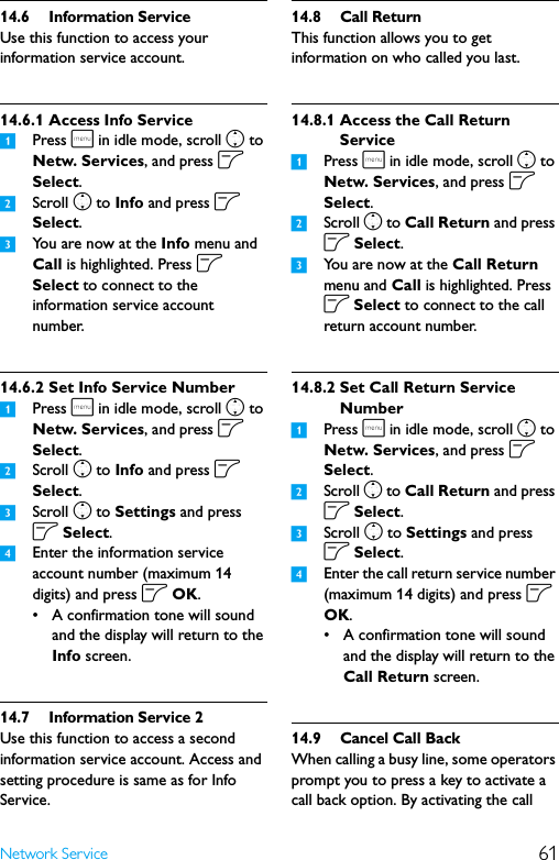 61Network Service14.6 Information ServiceUse this function to access your information service account.14.6.1 Access Info Service1Press m in idle mode, scroll n to Netw. Services, and press o Select.2Scroll n to Info and press o Select.3You are now at the Info menu and Call is highlighted. Press o Select to connect to the information service account number.14.6.2 Set Info Service Number1Press m in idle mode, scroll n to Netw. Services, and press o Select.2Scroll n to Info and press o Select.3Scroll n to Settings and press o Select.4Enter the information service account number (maximum 14 digits) and press o OK.• A confirmation tone will sound and the display will return to the Info screen.14.7 Information Service 2Use this function to access a second information service account. Access and setting procedure is same as for Info Service.14.8 Call ReturnThis function allows you to get information on who called you last.14.8.1 Access the Call Return Service1Press m in idle mode, scroll n to Netw. Services, and press o Select.2Scroll n to Call Return and press o Select.3You are now at the Call Return menu and Call is highlighted. Press o Select to connect to the call return account number.14.8.2 Set Call Return Service Number1Press m in idle mode, scroll n to Netw. Services, and press o Select.2Scroll n to Call Return and press o Select.3Scroll n to Settings and press o Select.4Enter the call return service number (maximum 14 digits) and press o OK.• A confirmation tone will sound and the display will return to the Call Return screen.14.9 Cancel Call BackWhen calling a busy line, some operators prompt you to press a key to activate a call back option. By activating the call 