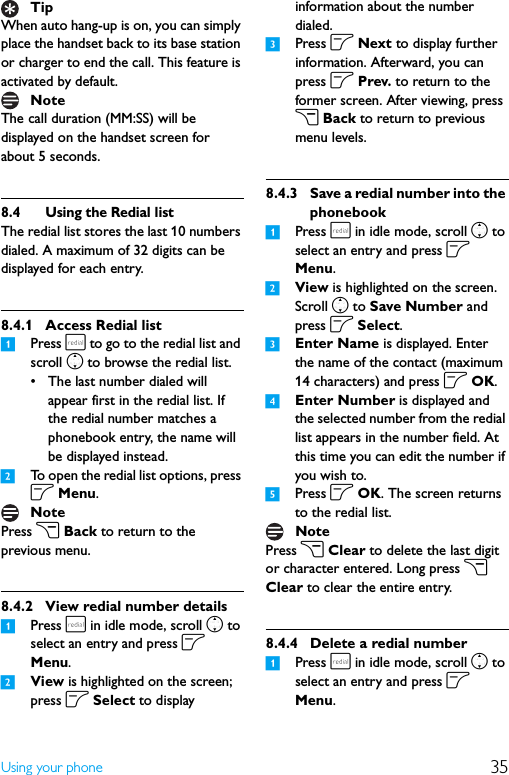 35Using your phoneWhen auto hang-up is on, you can simply place the handset back to its base station or charger to end the call. This feature is activated by default.The call duration (MM:SS) will be displayed on the handset screen for about 5 seconds.8.4 Using the Redial listThe redial list stores the last 10 numbers dialed. A maximum of 32 digits can be displayed for each entry.8.4.1 Access Redial list1Press r to go to the redial list and scroll n to browse the redial list.• The last number dialed will appear first in the redial list. If the redial number matches a phonebook entry, the name will be displayed instead.2To open the redial list options, press o Menu.Press c Back to return to the previous menu.8.4.2 View redial number details1Press r in idle mode, scroll n to select an entry and press o Menu.2View is highlighted on the screen; press o Select to display information about the number dialed.3Press o Next to display further information. Afterward, you can press o Prev. to return to the former screen. After viewing, press c Back to return to previous menu levels.8.4.3 Save a redial number into the phonebook1Press r in idle mode, scroll n to select an entry and press o Menu.2View is highlighted on the screen. Scroll n to Save Number and press o Select.3Enter Name is displayed. Enter the name of the contact (maximum 14 characters) and press o OK.4Enter Number is displayed and the selected number from the redial list appears in the number field. At this time you can edit the number if you wish to.5Press o OK. The screen returns to the redial list.Press c Clear to delete the last digit or character entered. Long press c Clear to clear the entire entry.8.4.4 Delete a redial number1Press r in idle mode, scroll n to select an entry and press o Menu.TipNoteNoteNote