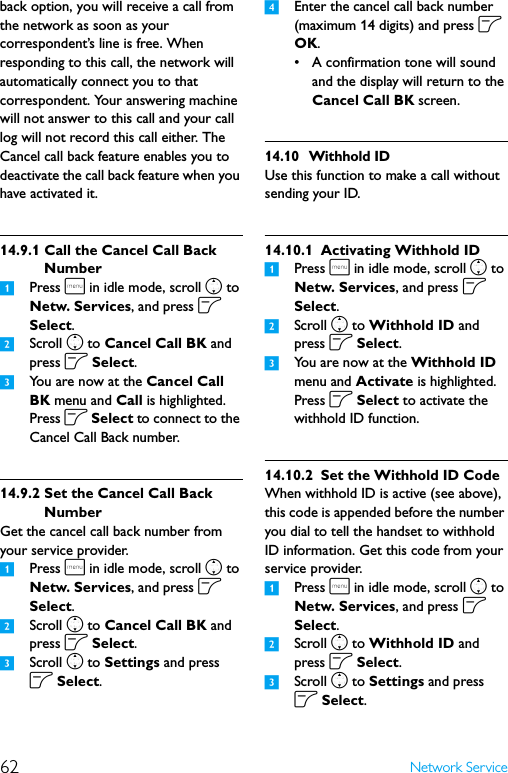 62 Network Serviceback option, you will receive a call from the network as soon as your correspondent’s line is free. When responding to this call, the network will automatically connect you to that correspondent. Your answering machine will not answer to this call and your call log will not record this call either. The Cancel call back feature enables you to deactivate the call back feature when you have activated it.14.9.1 Call the Cancel Call Back Number1Press m in idle mode, scroll n to Netw. Services, and press o Select.2Scroll n to Cancel Call BK and press o Select.3You are now at the Cancel Call BK menu and Call is highlighted. Press o Select to connect to the Cancel Call Back number.14.9.2 Set the Cancel Call Back NumberGet the cancel call back number from your service provider.1Press m in idle mode, scroll n to Netw. Services, and press o Select.2Scroll n to Cancel Call BK and press o Select.3Scroll n to Settings and press o Select.4Enter the cancel call back number (maximum 14 digits) and press o OK.• A confirmation tone will sound and the display will return to the Cancel Call BK screen.14.10 Withhold IDUse this function to make a call without sending your ID.14.10.1 Activating Withhold ID1Press m in idle mode, scroll n to Netw. Services, and press o Select.2Scroll n to Withhold ID and press o Select.3You are now at the Withhold ID menu and Activate is highlighted. Press o Select to activate the withhold ID function.14.10.2 Set the Withhold ID CodeWhen withhold ID is active (see above), this code is appended before the number you dial to tell the handset to withhold ID information. Get this code from your service provider.1Press m in idle mode, scroll n to Netw. Services, and press o Select.2Scroll n to Withhold ID and press o Select.3Scroll n to Settings and press o Select.