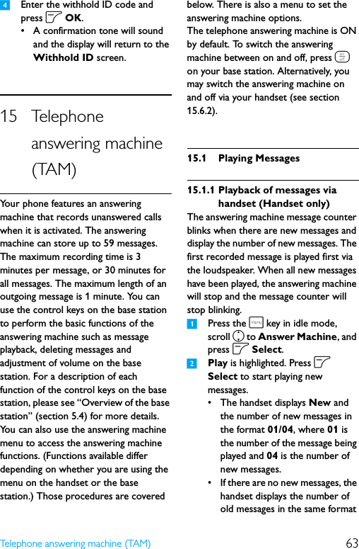 63Telephone answering machine (TAM)4Enter the withhold ID code and press o OK.• A confirmation tone will sound and the display will return to the Withhold ID screen.15 Telephone answering machine (TAM)Your phone features an answering machine that records unanswered calls when it is activated. The answering machine can store up to 59 messages. The maximum recording time is 3 minutes per message, or 30 minutes for all messages. The maximum length of an outgoing message is 1 minute. You can use the control keys on the base station to perform the basic functions of the answering machine such as message playback, deleting messages and adjustment of volume on the base station. For a description of each function of the control keys on the base station, please see “Overview of the base station” (section 5.4) for more details. You can also use the answering machine menu to access the answering machine functions. (Functions available differ depending on whether you are using the menu on the handset or the base station.) Those procedures are covered below. There is also a menu to set the answering machine options.The telephone answering machine is ON by default. To switch the answering machine between on and off, press e on your base station. Alternatively, you may switch the answering machine on and off via your handset (see section 15.6.2).15.1 Playing Messages15.1.1 Playback of messages via handset (Handset only)The answering machine message counter blinks when there are new messages and display the number of new messages. The first recorded message is played first via the loudspeaker. When all new messages have been played, the answering machine will stop and the message counter will stop blinking.1Press the m key in idle mode, scroll n to Answer Machine, and press o Select.2Play is highlighted. Press o Select to start playing new messages.• The handset displays New and the number of new messages in the format 01/04, where 01 is the number of the message being played and 04 is the number of new messages.• If there are no new messages, the handset displays the number of old messages in the same format 