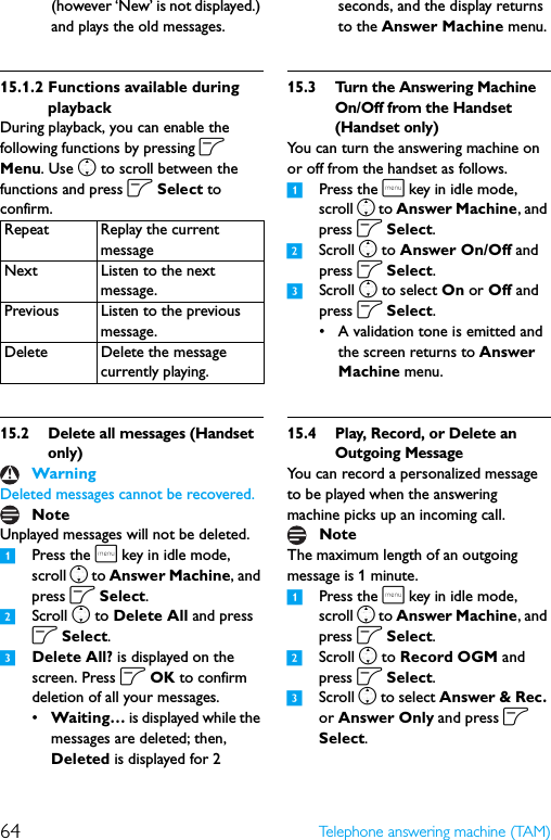 64 Telephone answering machine (TAM)(however ‘New’ is not displayed.) and plays the old messages.15.1.2 Functions available during playbackDuring playback, you can enable the following functions by pressing o Menu. Use n to scroll between the functions and press o Select to confirm.15.2 Delete all messages (Handset only)Deleted messages cannot be recovered.Unplayed messages will not be deleted.1Press the m key in idle mode, scroll n to Answer Machine, and press o Select.2Scroll n to Delete All and press o Select.3Delete All? is displayed on the screen. Press o OK to confirm deletion of all your messages.•Waiting… is displayed while the messages are deleted; then, Deleted is displayed for 2 seconds, and the display returns to the Answer Machine menu.15.3 Turn the Answering Machine On/Off from the Handset (Handset only)You can turn the answering machine on or off from the handset as follows.1Press the m key in idle mode, scroll n to Answer Machine, and press o Select.2Scroll n to Answer On/Off and press o Select.3Scroll n to select On or Off and press o Select.• A validation tone is emitted and the screen returns to Answer Machine menu.15.4 Play, Record, or Delete an Outgoing MessageYou can record a personalized message to be played when the answering machine picks up an incoming call.The maximum length of an outgoing message is 1 minute.1Press the m key in idle mode, scroll n to Answer Machine, and press o Select.2Scroll n to Record OGM and press o Select.3Scroll n to select Answer &amp; Rec. or Answer Only and press o Select.Repeat Replay the current messageNext Listen to the next message.Previous Listen to the previous message.Delete Delete the message currently playing.WarningNoteNote