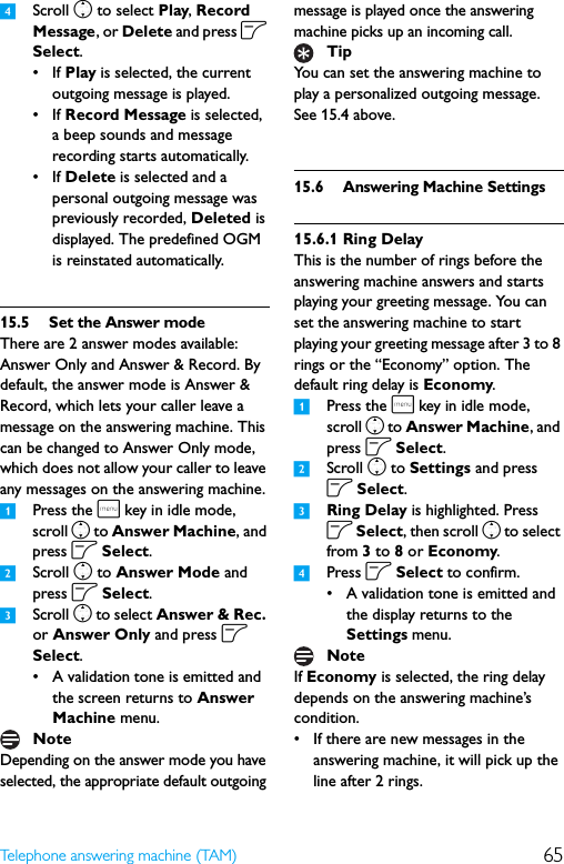 65Telephone answering machine (TAM)4Scroll n to select Play, Record Message, or Delete and press o Select.•If Play is selected, the current outgoing message is played.•If Record Message is selected, a beep sounds and message recording starts automatically.•If Delete is selected and a personal outgoing message was previously recorded, Deleted is displayed. The predefined OGM is reinstated automatically.15.5 Set the Answer modeThere are 2 answer modes available: Answer Only and Answer &amp; Record. By default, the answer mode is Answer &amp; Record, which lets your caller leave a message on the answering machine. This can be changed to Answer Only mode, which does not allow your caller to leave any messages on the answering machine.1Press the m key in idle mode, scroll n to Answer Machine, and press o Select.2Scroll n to Answer Mode and press o Select.3Scroll n to select Answer &amp; Rec. or Answer Only and press o Select.• A validation tone is emitted and the screen returns to Answer Machine menu.Depending on the answer mode you have selected, the appropriate default outgoing message is played once the answering machine picks up an incoming call.You can set the answering machine to play a personalized outgoing message. See 15.4 above.15.6 Answering Machine Settings15.6.1 Ring DelayThis is the number of rings before the answering machine answers and starts playing your greeting message. You can set the answering machine to start playing your greeting message after 3 to 8 rings or the “Economy” option. The default ring delay is Economy.1Press the m key in idle mode, scroll n to Answer Machine, and press o Select.2Scroll n to Settings and press o Select.3Ring Delay is highlighted. Press o Select, then scroll n to select from 3 to 8 or Economy.4Press o Select to confirm.• A validation tone is emitted and the display returns to the Settings menu.If Economy is selected, the ring delay depends on the answering machine’s condition.• If there are new messages in the answering machine, it will pick up the line after 2 rings.NoteTipNote