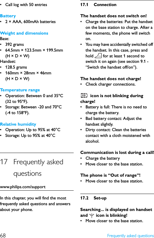 68 Frequently asked questions• Call log with 50 entriesBattery• 2 × AAA, 600mAh batteriesWeight and dimensionsBase:• 392 grams• 64.5mm × 123.5mm × 199.5mm (H × D × W)Handset:• 128.5 grams• 160mm × 28mm × 46mm (H × D × W)Temperature range• Operation: Between 0 and 35ºC (32 to 95ºF).• Storage: Between -20 and 70ºC (-4 to 158ºF).Relative humidity• Operation: Up to 95% at 40°C• Storage: Up to 95% at 40°C17 Frequently asked questionswww.philips.com/supportIn this chapter, you will find the most frequently asked questions and answers about your phone.17.1 ConnectionThe handset does not switch on!• Charge the batteries: Put the handset on the base station to charge. After a few moments, the phone will switch on.• You may have accidentally switched off the handset. In this case, press and hold h for at least 1 second to switch it on again (see section 9.1 - “Switch the handset off/on”).The handset does not charge!• Check charger connections. icon is not blinking during charge!• Battery is full: There is no need to charge the battery.• Bad battery contact: Adjust the handset slightly.• Dirty contact: Clean the batteries contact with a cloth moistened with alcohol.Communication is lost during a call!• Charge the battery• Move closer to the base station.The phone is “Out of range”!• Move closer to the base station.17.2 Set-upSearching... is displayed on handset and   icon is blinking!• Move closer to the base station.