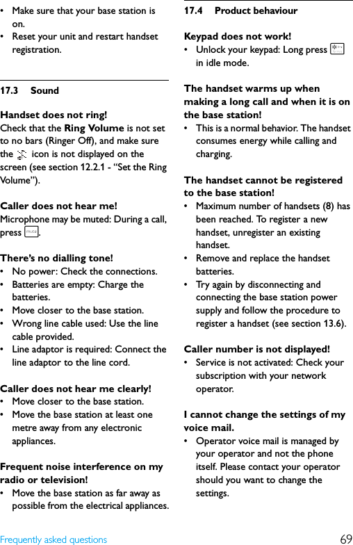 69Frequently asked questions• Make sure that your base station is on.• Reset your unit and restart handset registration.17.3 SoundHandset does not ring!Check that the Ring Volume is not set to no bars (Ringer Off), and make sure the   icon is not displayed on the screen (see section 12.2.1 - “Set the Ring Volu me”).Caller does not hear me!Microphone may be muted: During a call, press s.There’s no dialling tone!• No power: Check the connections.• Batteries are empty: Charge the batteries.• Move closer to the base station.• Wrong line cable used: Use the line cable provided.• Line adaptor is required: Connect the line adaptor to the line cord.Caller does not hear me clearly!• Move closer to the base station.• Move the base station at least one metre away from any electronic appliances.Frequent noise interference on my radio or television!• Move the base station as far away as possible from the electrical appliances.17.4 Product behaviourKeypad does not work!• Unlock your keypad: Long press * in idle mode.The handset warms up when making a long call and when it is on the base station!• This is a normal behavior. The handset consumes energy while calling and charging.The handset cannot be registered to the base station!• Maximum number of handsets (8) has been reached. To register a new handset, unregister an existing handset.• Remove and replace the handset batteries.• Try again by disconnecting and connecting the base station power supply and follow the procedure to register a handset (see section 13.6).Caller number is not displayed!• Service is not activated: Check your subscription with your network operator.I cannot change the settings of my voice mail.• Operator voice mail is managed by your operator and not the phone itself. Please contact your operator should you want to change the settings.