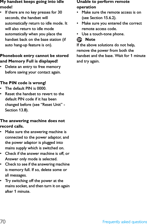 70 Frequently asked questionsMy handset keeps going into idle mode!• If there are no key presses for 30 seconds, the handset will automatically return to idle mode. It will also return to idle mode automatically when you place the handset back on the base station (if auto hang-up feature is on).Phonebook entry cannot be stored and Memory Full is displayed!• Delete an entry to free memory before saving your contact again.The PIN code is wrong!• The default PIN is 0000.• Reset the handset to revert to the default PIN code if it has been changed before (see “Reset Unit” - Section 13.8).The answering machine does not record calls.• Make sure the answering machine is connected to the power adaptor, and the power adaptor is plugged into mains supply which is switched on.• Check if the answer machine is off, or Answer only mode is selected.• Check to see if the answering machine is memory full. If so, delete some or all messages.• Try switching off the power at the mains socket, and then turn it on again after 1 minute.Unable to perform remote operation• Make sure the remote access is on (see Section 15.6.2).• Make sure you entered the correct remote access code.• Use a touch-tone phone.If the above solutions do not help, remove the power from both the handset and the base. Wait for 1 minute and try again.Note