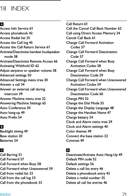 71INDEX18 INDEXAAccess Info Service 61Access phonebook 42Access Redial list 35Access the Call log 45Access the Call Return Service 61Activate/Deactivate handset loudspeaker mode 38Activate/Deactivate Remote Access 66Activating Withhold ID 62Adjust earpiece or speaker volume 38Advanced settings 50Advanced Settings menu tree 30Answer a call 34Answer an external call during intercom 39Answer Machine menu tree 32Answering Machine Settings 65Auto Conference 50Auto hang-up 49Auto Prefix 54BBacklight timing 49Base station 20Batteries 24CCall Barring 51Call Forward 57Call Forward when Busy 58Call Forward when Unanswered 59Call from redial list 33Call from the call log 33Call from the phonebook 33Call Return 61Call the Cancel Call Back Number 62Call using Direct Access Memory 34Cancel Call Back 61Change Call Forward Activation Codes 57Change Call Forward Deactivation Code 57Change Call Forward when Busy Activation Codes 58Change Call Forward when Busy Deactivation Code 59Change Call Forward when Unanswered Activation Codes 59Change Call Forward when Unanswered Deactivation Code 60Change PIN 52Change the Dial Mode 55Change the Display Language 48Change the Handset Name 47Charge battery 24Clock and Alarm menu tree 29Clock and Alarm settings 40Color themes 49Connect the base station 22Contrast 49DDeactivate/Activate Auto Hang-Up 49Default PIN code 52Default settings 56Delete a call list entry 46Delete a phonebook entry 43Delete a redial number 35Delete all call list entries 46