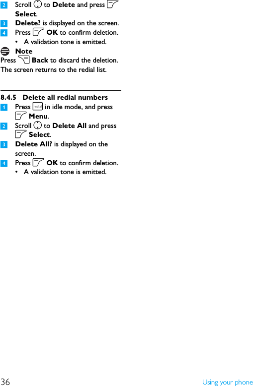 36 Using your phone2Scroll n to Delete and press o Select.3Delete? is displayed on the screen.4Press o OK to confirm deletion.• A validation tone is emitted.Press c Back to discard the deletion. The screen returns to the redial list.8.4.5 Delete all redial numbers1Press r in idle mode, and press o Menu.2Scroll n to Delete All and press o Select.3Delete All? is displayed on the screen.4Press o OK to confirm deletion.• A validation tone is emitted.Note