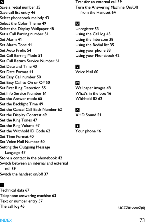 73INDEXSSave a redial number 35Save call list entry 46Select phonebook melody 43Select the Color Theme 49Select the Display Wallpaper 48Set a Call Barring number 51Set Alarm 41Set Alarm Tone 41Set Auto Prefix 54Set Call Barring Mode 51Set Call Return Service Number 61Set Date and Time 40Set Date Format 41Set Easy Call number 50Set Easy Call to On or Off 50Set First Ring Detection 55Set Info Service Number 61Set the Answer mode 65Set the Backlight Time 49Set the Cancel Call Back Number 62Set the Display Contrast 49Set the Ring Tones 47Set the Ring Volume 47Set the Withhold ID Code 62Set Time Format 40Set Voice Mail Number 60Setting the Outgoing Message Language 67Store a contact in the phonebook 42Switch between an internal and external call 39Switch the handset on/off 37TTechnical data 67Telephone answering machine 63Text or number entry 37The call log 45Transfer an external call 39Turn the Answering Machine On/Off from the Handset 64UUnregister 53Using the Call log 45Using the Intercom 38Using the Redial list 35Using your phone 33Using your Phonebook 42VVoice Mail 60WWallpaper images 48What’s in the box 16Withhold ID 62XXHD Sound 51YYour phone 16UCZZ01xxxxZ(0)