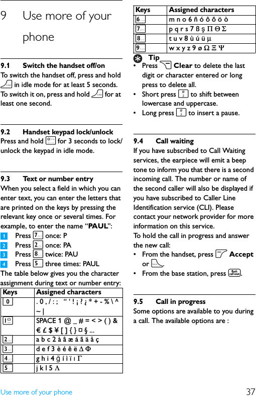 37Use more of your phone9 Use more of your phone9.1 Switch the handset off/onTo switch the handset off, press and hold h in idle mode for at least 5 seconds. To switch it on, press and hold h for at least one second.9.2 Handset keypad lock/unlockPress and hold * for 3 seconds to lock/unlock the keypad in idle mode.9.3 Text or number entryWhen you select a field in which you can enter text, you can enter the letters that are printed on the keys by pressing the relevant key once or several times. For example, to enter the name “PA U L”:1Press 7 once: P2Press 2 once: PA3Press 8 twice: PAU4Press 5 three times: PAULThe table below gives you the character assignment during text or number entry:•Press c Clear to delete the last digit or character entered or long press to delete all.• Short press # to shift between lowercase and uppercase.•Long press # to insert a pause.9.4 Call waitingIf you have subscribed to Call Waiting services, the earpiece will emit a beep tone to inform you that there is a second incoming call. The number or name of the second caller will also be displayed if you have subscribed to Caller Line Identification service (CLI). Please contact your network provider for more information on this service.To hold the call in progress and answer the new call:• From the handset, press o Accept or t.• From the base station, press t.9.5 Call in progressSome options are available to you during a call. The available options are :Keys Assigned characters0. 0 , / : ;   “ ‘ ! ¡ ? ¿ * + - % \ ^ ~ | 1SPACE 1 @ _ # = &lt; &gt; ( ) &amp; € £ $ ¥ [ ] { } ¤ § ...2a b c 2 à â æ á ã ä å ç3d e f 3 è é ê ë Δ Φ4g h i 4 ğ í ì ï ı Γ 5j k l 5 Λ6m n o 6 ñ ó ô õ ö ò7p q r s 7 ß ş Π Θ Σ8t u v 8 ù ú ü μ 9w x y z 9 ø Ω Ξ ΨTipKeys Assigned characters